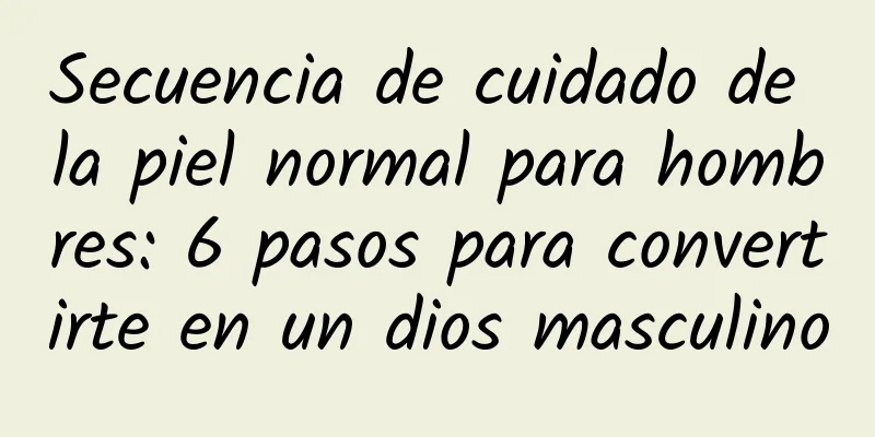 Secuencia de cuidado de la piel normal para hombres: 6 pasos para convertirte en un dios masculino