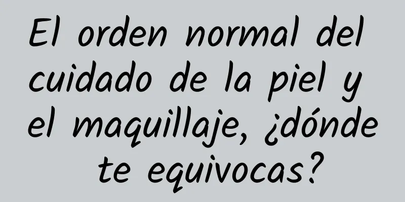 El orden normal del cuidado de la piel y el maquillaje, ¿dónde te equivocas?