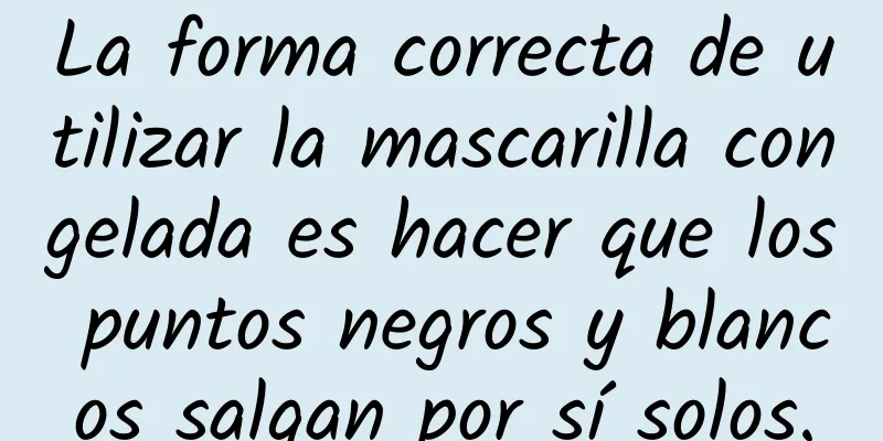 La forma correcta de utilizar la mascarilla congelada es hacer que los puntos negros y blancos salgan por sí solos.