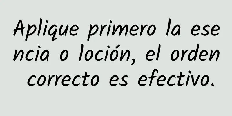 Aplique primero la esencia o loción, el orden correcto es efectivo.