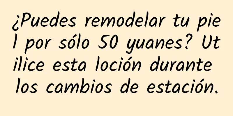 ¿Puedes remodelar tu piel por sólo 50 yuanes? Utilice esta loción durante los cambios de estación.