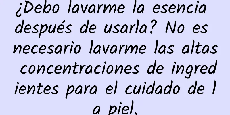 ¿Debo lavarme la esencia después de usarla? No es necesario lavarme las altas concentraciones de ingredientes para el cuidado de la piel.