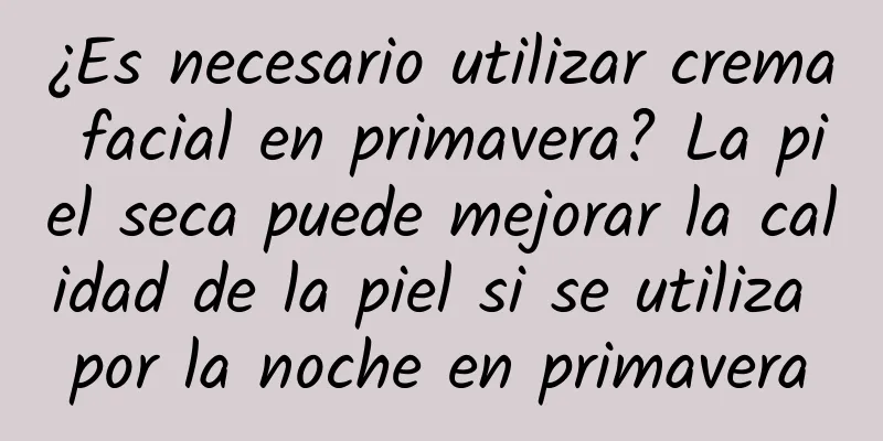 ¿Es necesario utilizar crema facial en primavera? La piel seca puede mejorar la calidad de la piel si se utiliza por la noche en primavera