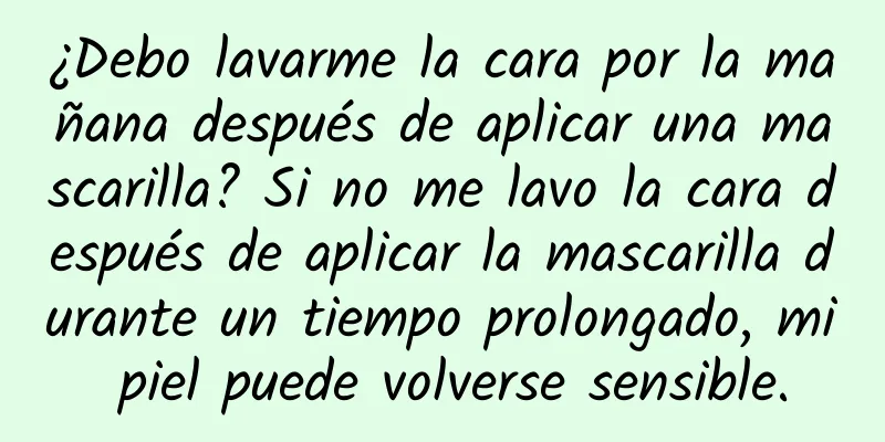 ¿Debo lavarme la cara por la mañana después de aplicar una mascarilla? Si no me lavo la cara después de aplicar la mascarilla durante un tiempo prolongado, mi piel puede volverse sensible.