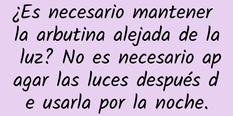 ¿Es necesario mantener la arbutina alejada de la luz? No es necesario apagar las luces después de usarla por la noche.