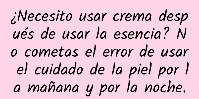 ¿Necesito usar crema después de usar la esencia? No cometas el error de usar el cuidado de la piel por la mañana y por la noche.