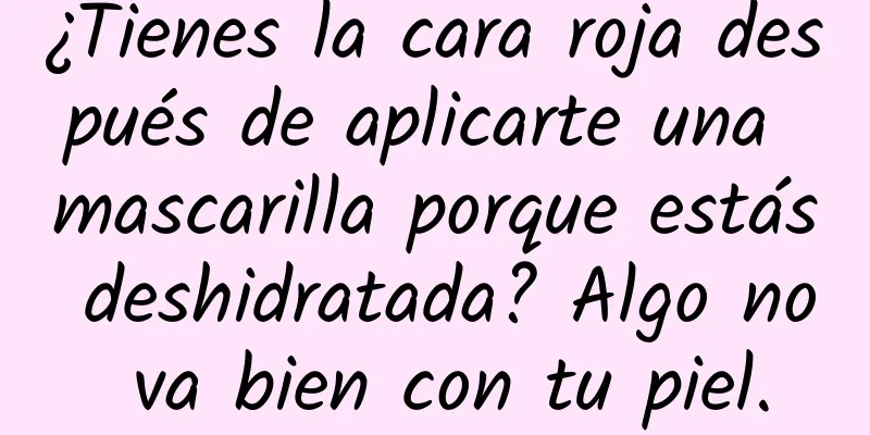 ¿Tienes la cara roja después de aplicarte una mascarilla porque estás deshidratada? Algo no va bien con tu piel.