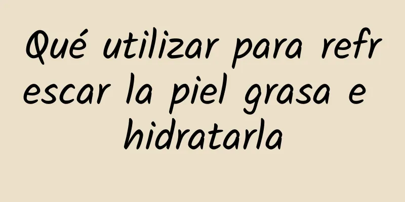 Qué utilizar para refrescar la piel grasa e hidratarla