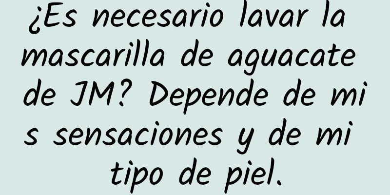 ¿Es necesario lavar la mascarilla de aguacate de JM? Depende de mis sensaciones y de mi tipo de piel.