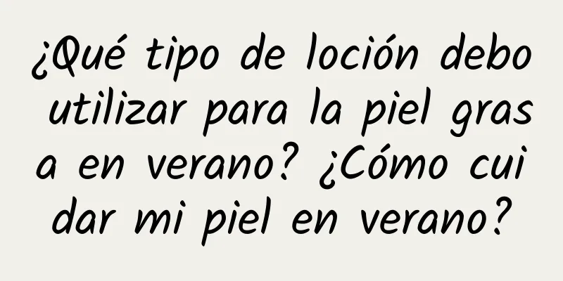 ¿Qué tipo de loción debo utilizar para la piel grasa en verano? ¿Cómo cuidar mi piel en verano?