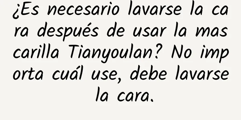 ¿Es necesario lavarse la cara después de usar la mascarilla Tianyoulan? No importa cuál use, debe lavarse la cara.