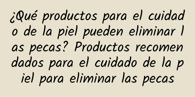 ¿Qué productos para el cuidado de la piel pueden eliminar las pecas? Productos recomendados para el cuidado de la piel para eliminar las pecas