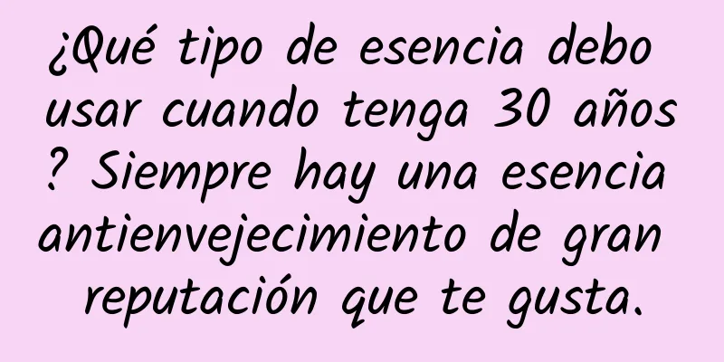 ¿Qué tipo de esencia debo usar cuando tenga 30 años? Siempre hay una esencia antienvejecimiento de gran reputación que te gusta.