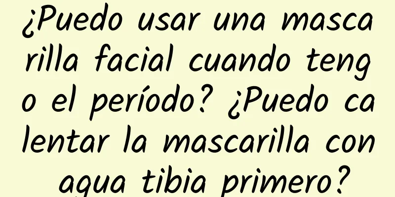 ¿Puedo usar una mascarilla facial cuando tengo el período? ¿Puedo calentar la mascarilla con agua tibia primero?