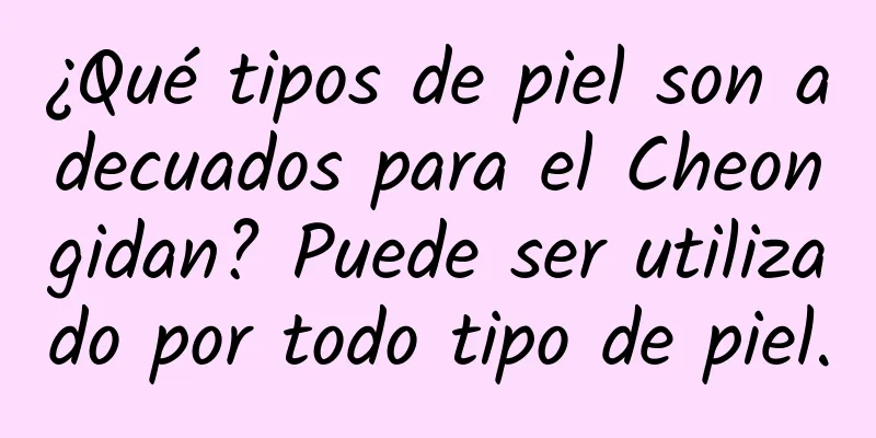 ¿Qué tipos de piel son adecuados para el Cheongidan? Puede ser utilizado por todo tipo de piel.