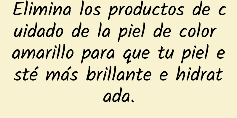 Elimina los productos de cuidado de la piel de color amarillo para que tu piel esté más brillante e hidratada.