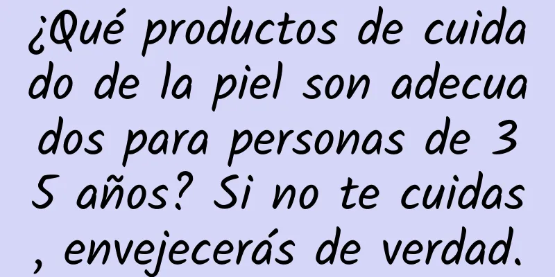 ¿Qué productos de cuidado de la piel son adecuados para personas de 35 años? Si no te cuidas, envejecerás de verdad.