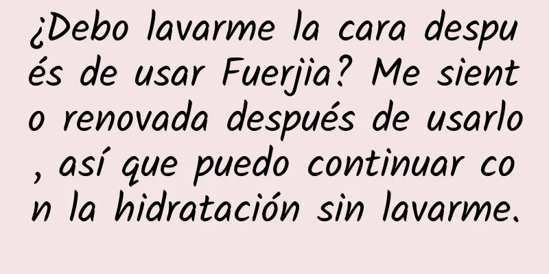 ¿Debo lavarme la cara después de usar Fuerjia? Me siento renovada después de usarlo, así que puedo continuar con la hidratación sin lavarme.