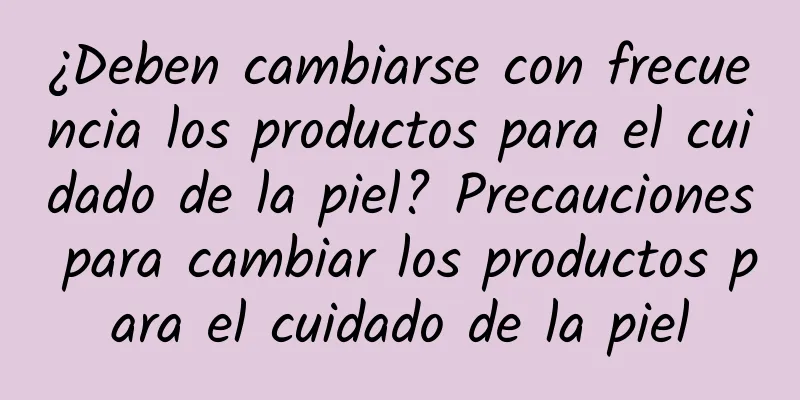 ¿Deben cambiarse con frecuencia los productos para el cuidado de la piel? Precauciones para cambiar los productos para el cuidado de la piel