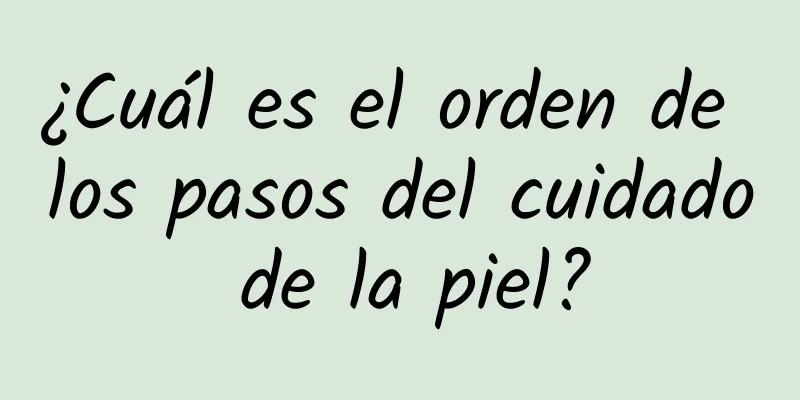 ¿Cuál es el orden de los pasos del cuidado de la piel?