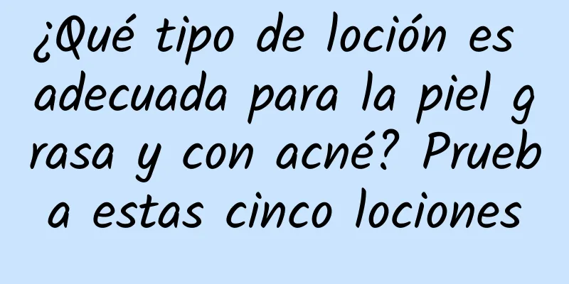 ¿Qué tipo de loción es adecuada para la piel grasa y con acné? Prueba estas cinco lociones