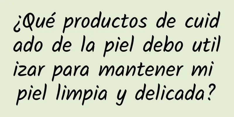 ¿Qué productos de cuidado de la piel debo utilizar para mantener mi piel limpia y delicada?