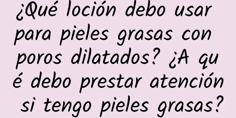 ¿Qué loción debo usar para pieles grasas con poros dilatados? ¿A qué debo prestar atención si tengo pieles grasas?