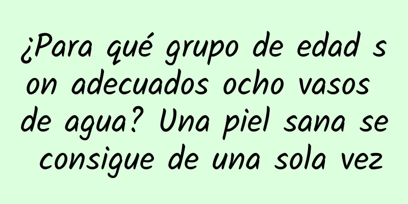 ¿Para qué grupo de edad son adecuados ocho vasos de agua? Una piel sana se consigue de una sola vez