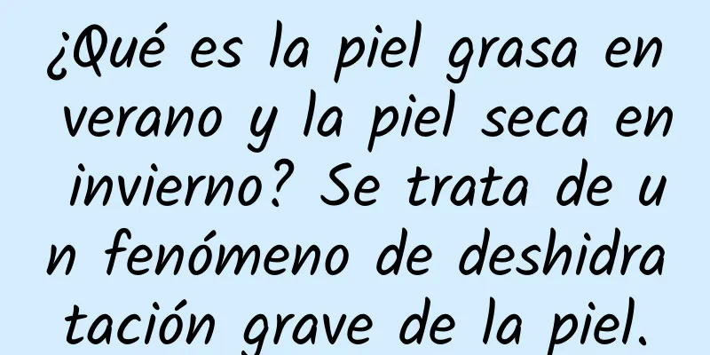 ¿Qué es la piel grasa en verano y la piel seca en invierno? Se trata de un fenómeno de deshidratación grave de la piel.