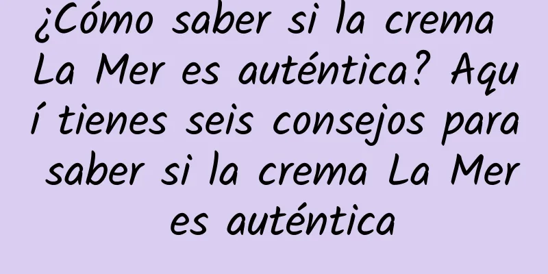 ¿Cómo saber si la crema La Mer es auténtica? Aquí tienes seis consejos para saber si la crema La Mer es auténtica