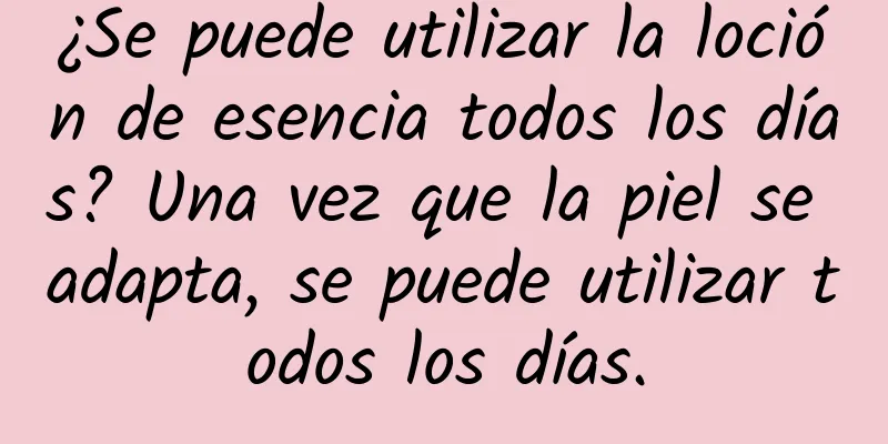 ¿Se puede utilizar la loción de esencia todos los días? Una vez que la piel se adapta, se puede utilizar todos los días.
