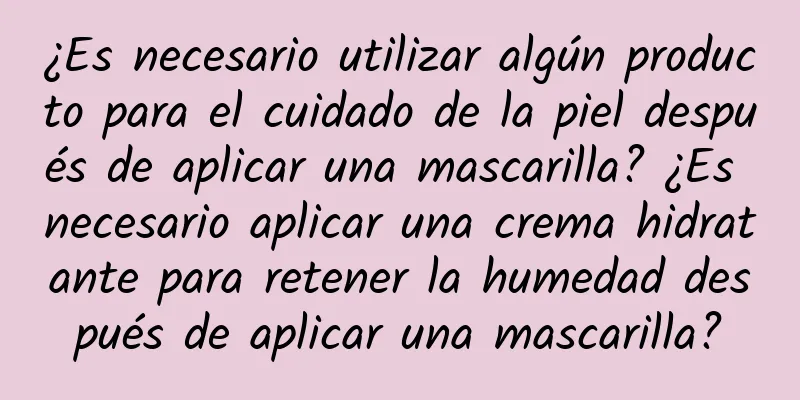 ¿Es necesario utilizar algún producto para el cuidado de la piel después de aplicar una mascarilla? ¿Es necesario aplicar una crema hidratante para retener la humedad después de aplicar una mascarilla?