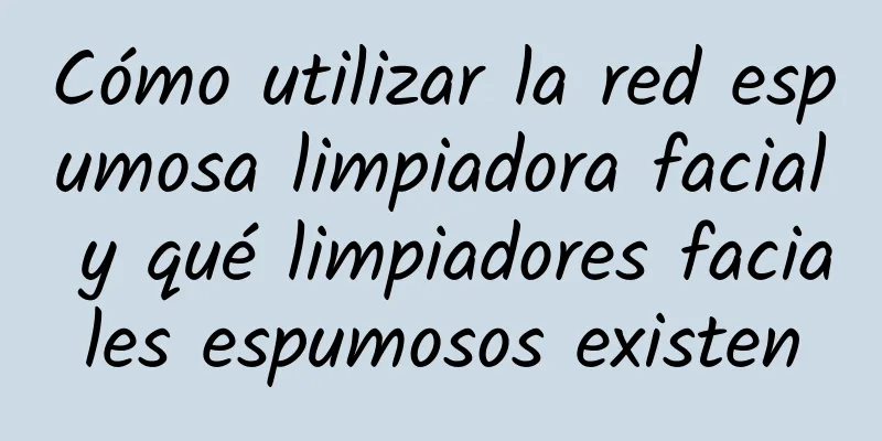 Cómo utilizar la red espumosa limpiadora facial y qué limpiadores faciales espumosos existen