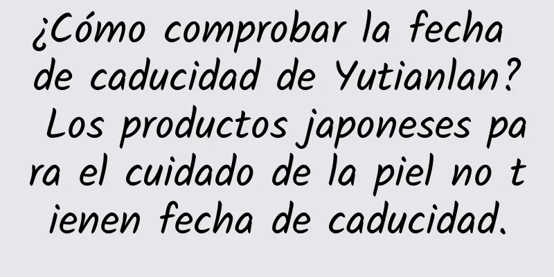 ¿Cómo comprobar la fecha de caducidad de Yutianlan? Los productos japoneses para el cuidado de la piel no tienen fecha de caducidad.