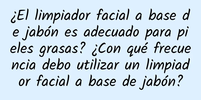 ¿El limpiador facial a base de jabón es adecuado para pieles grasas? ¿Con qué frecuencia debo utilizar un limpiador facial a base de jabón?