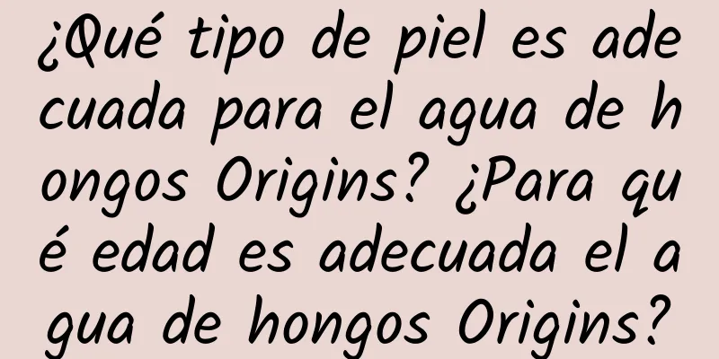 ¿Qué tipo de piel es adecuada para el agua de hongos Origins? ¿Para qué edad es adecuada el agua de hongos Origins?