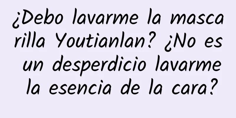 ¿Debo lavarme la mascarilla Youtianlan? ¿No es un desperdicio lavarme la esencia de la cara?