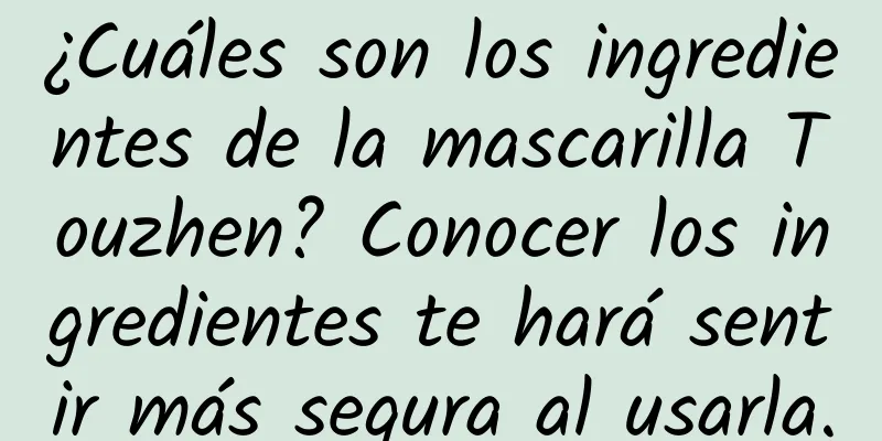 ¿Cuáles son los ingredientes de la mascarilla Touzhen? Conocer los ingredientes te hará sentir más segura al usarla.