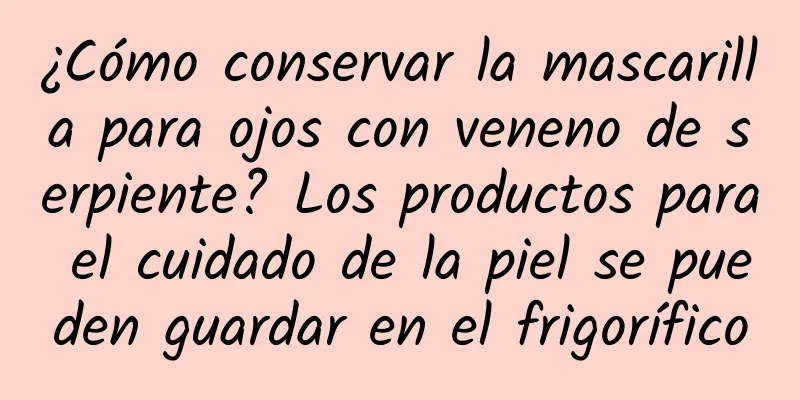 ¿Cómo conservar la mascarilla para ojos con veneno de serpiente? Los productos para el cuidado de la piel se pueden guardar en el frigorífico