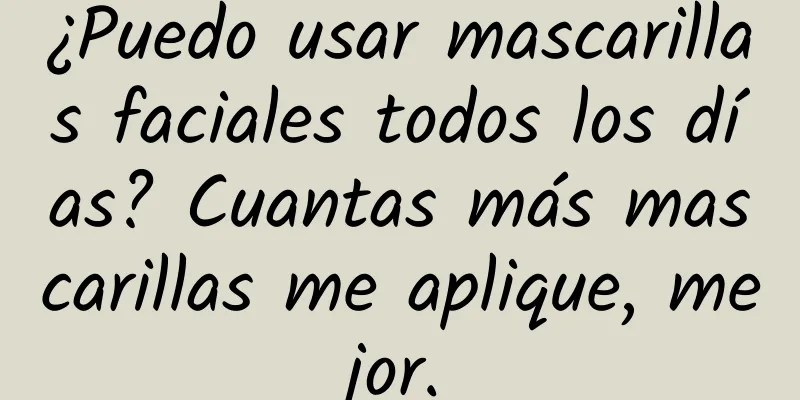 ¿Puedo usar mascarillas faciales todos los días? Cuantas más mascarillas me aplique, mejor.