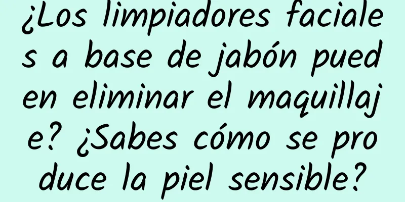 ¿Los limpiadores faciales a base de jabón pueden eliminar el maquillaje? ¿Sabes cómo se produce la piel sensible?