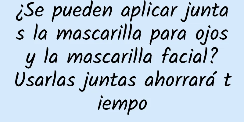 ¿Se pueden aplicar juntas la mascarilla para ojos y la mascarilla facial? Usarlas juntas ahorrará tiempo