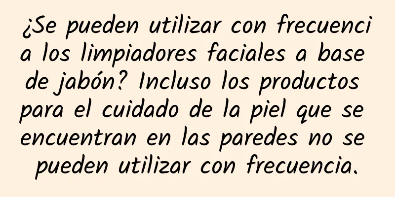 ¿Se pueden utilizar con frecuencia los limpiadores faciales a base de jabón? Incluso los productos para el cuidado de la piel que se encuentran en las paredes no se pueden utilizar con frecuencia.