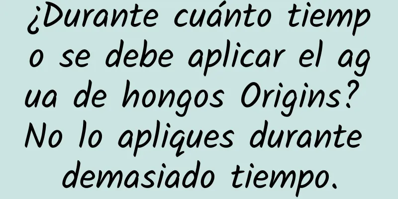 ¿Durante cuánto tiempo se debe aplicar el agua de hongos Origins? No lo apliques durante demasiado tiempo.