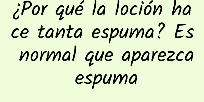 ¿Por qué la loción hace tanta espuma? Es normal que aparezca espuma