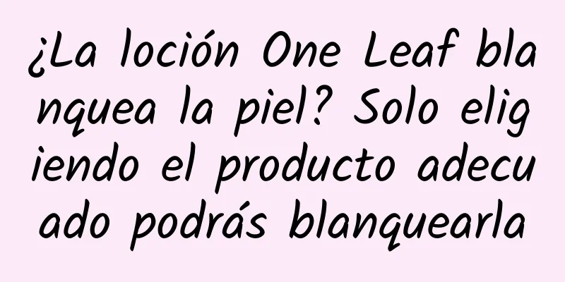 ¿La loción One Leaf blanquea la piel? Solo eligiendo el producto adecuado podrás blanquearla