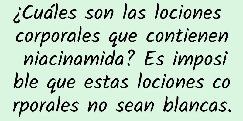 ¿Cuáles son las lociones corporales que contienen niacinamida? Es imposible que estas lociones corporales no sean blancas.