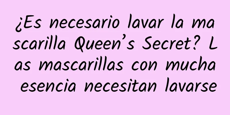 ¿Es necesario lavar la mascarilla Queen’s Secret? Las mascarillas con mucha esencia necesitan lavarse