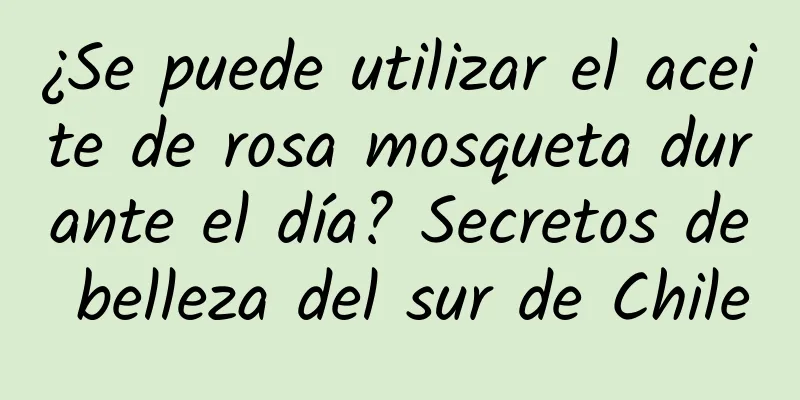 ¿Se puede utilizar el aceite de rosa mosqueta durante el día? Secretos de belleza del sur de Chile