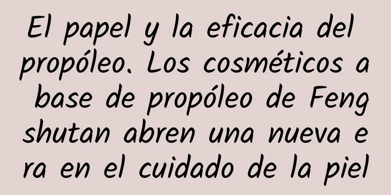 El papel y la eficacia del propóleo. Los cosméticos a base de propóleo de Fengshutan abren una nueva era en el cuidado de la piel